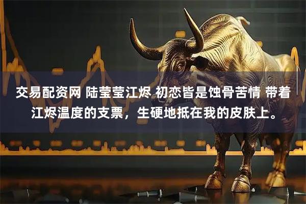 交易配资网 陆莹莹江烬 初恋皆是蚀骨苦情 带着江烬温度的支票，生硬地抵在我的皮肤上。