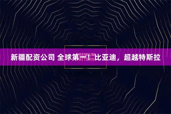 新疆配资公司 全球第一！比亚迪，超越特斯拉