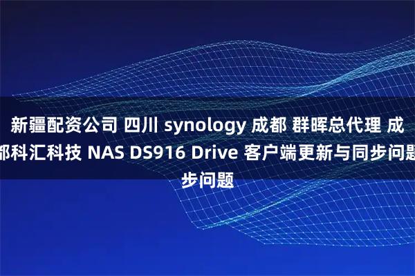 新疆配资公司 四川 synology 成都 群晖总代理 成都科汇科技 NAS DS916 Drive 客户端更新与同步问题