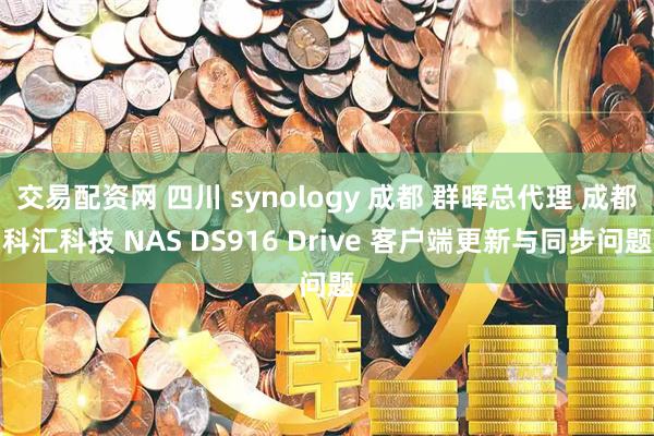 交易配资网 四川 synology 成都 群晖总代理 成都科汇科技 NAS DS916 Drive 客户端更新与同步问题