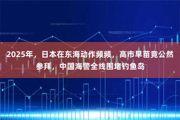 2025年，日本在东海动作频频，高市早苗竟公然参拜，中国海警全线围堵钓鱼岛