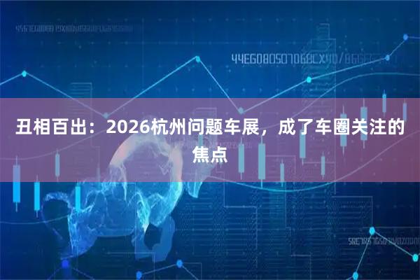 丑相百出：2026杭州问题车展，成了车圈关注的焦点