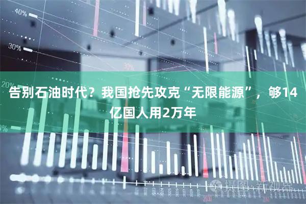 告别石油时代?我国抢先攻克“无限能源”,够14亿国人用2万年