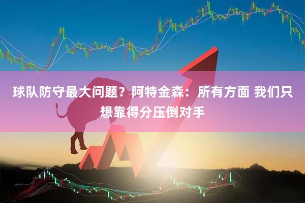 球队防守最大问题？阿特金森：所有方面 我们只想靠得分压倒对手