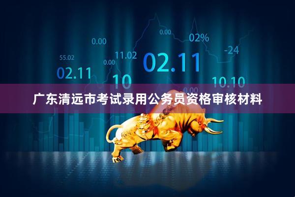 广东清远市考试录用公务员资格审核材料