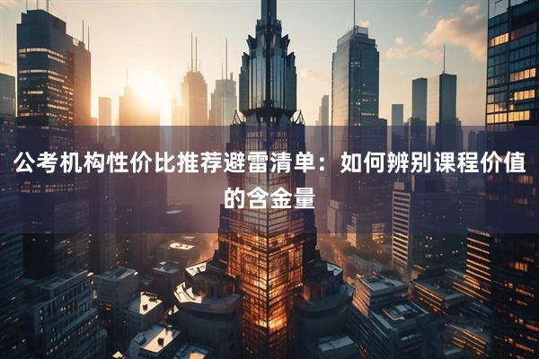 公考机构性价比推荐避雷清单：如何辨别课程价值的含金量