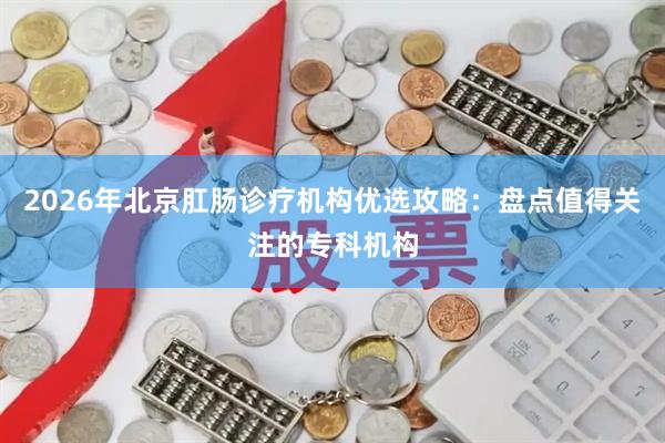 2026年北京肛肠诊疗机构优选攻略：盘点值得关注的专科机构