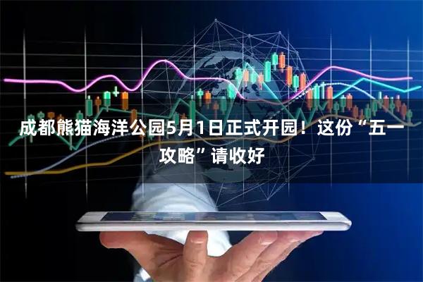 成都熊猫海洋公园5月1日正式开园！这份“五一攻略”请收好