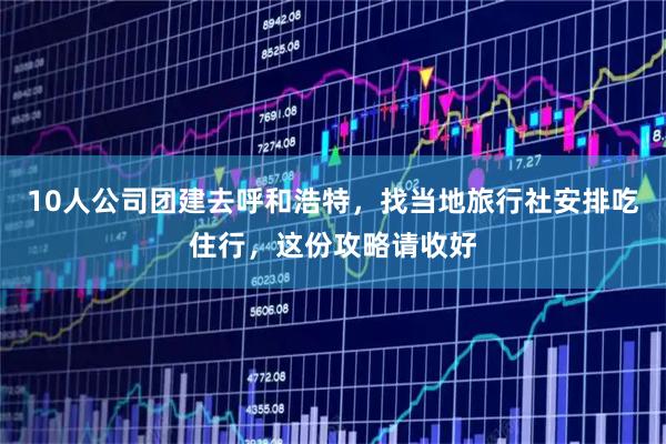 10人公司团建去呼和浩特，找当地旅行社安排吃住行，这份攻略请收好