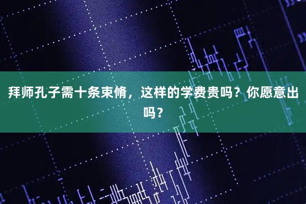 拜师孔子需十条束脩，这样的学费贵吗？你愿意出吗？