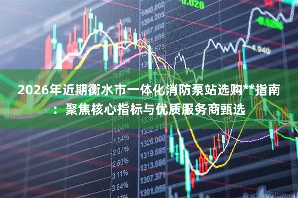 2026年近期衡水市一体化消防泵站选购**指南：聚焦核心指标与优质服务商甄选