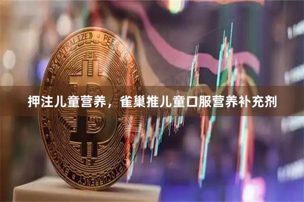 押注儿童营养，雀巢推儿童口服营养补充剂