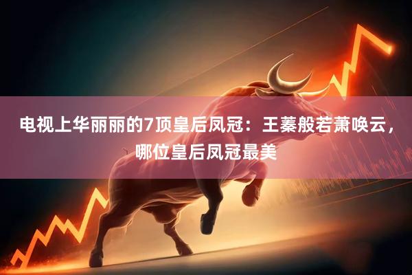 电视上华丽丽的7顶皇后凤冠：王蓁般若萧唤云，哪位皇后凤冠最美