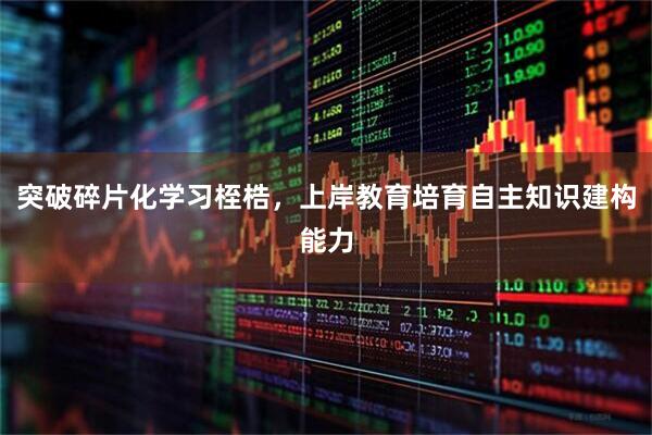 突破碎片化学习桎梏，上岸教育培育自主知识建构能力