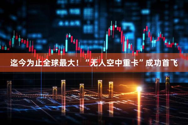 迄今为止全球最大!“无人空中重卡”成功首飞