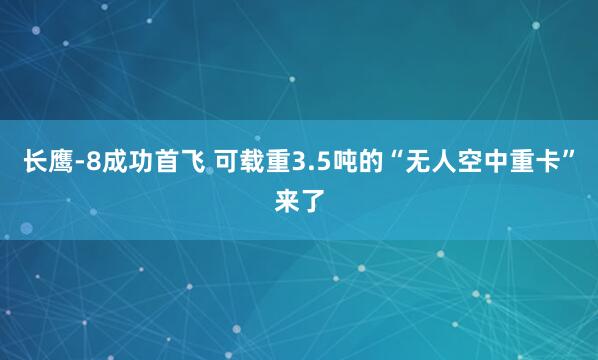 长鹰-8成功首飞 可载重3.5吨的“无人空中重卡”来了