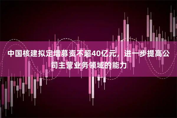 中国核建拟定增募资不超40亿元，进一步提高公司主营业务领域的能力