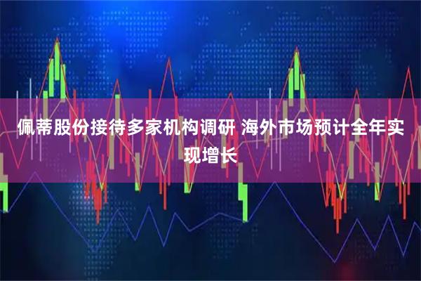 佩蒂股份接待多家机构调研 海外市场预计全年实现增长