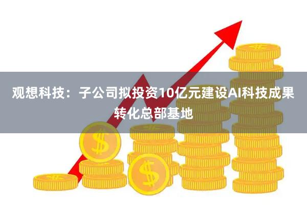 观想科技：子公司拟投资10亿元建设AI科技成果转化总部基地