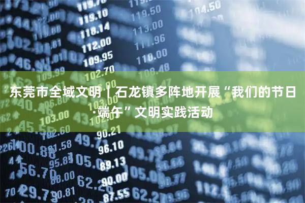 东莞市全域文明|石龙镇多阵地开展“我们的节日·端午”文明实践活动