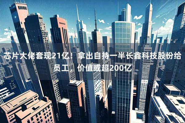 芯片大佬套现21亿！拿出自持一半长鑫科技股份给员工，价值或超200亿
