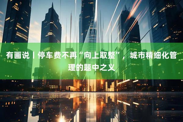 有画说丨停车费不再“向上取整”，城市精细化管理的题中之义