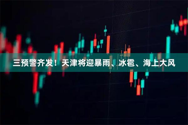 三预警齐发!天津将迎暴雨、冰雹、海上大风
