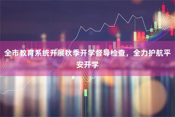 全市教育系统开展秋季开学督导检查，全力护航平安开学