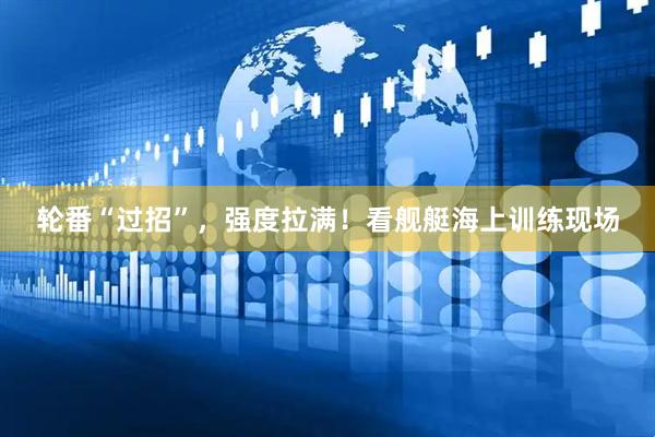 轮番“过招”，强度拉满！看舰艇海上训练现场